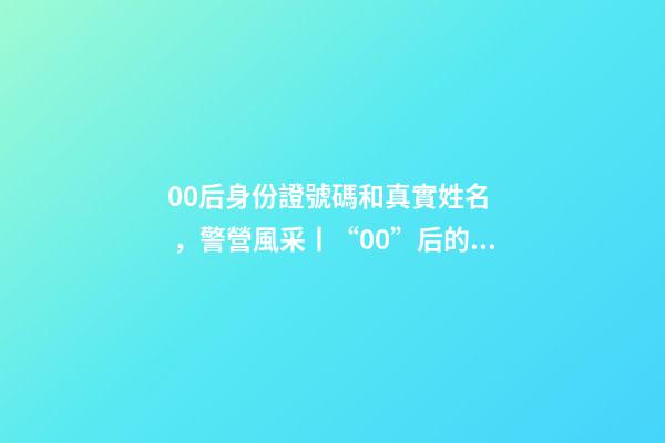00后身份證號碼和真實姓名，警營風采丨“00”后的小公主綻放成老百姓心中的守護者-第1張-觀點-玄機派